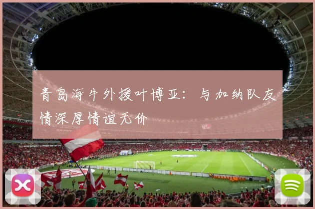 青岛海牛外援叶博亚：与加纳队友情深厚情谊无价