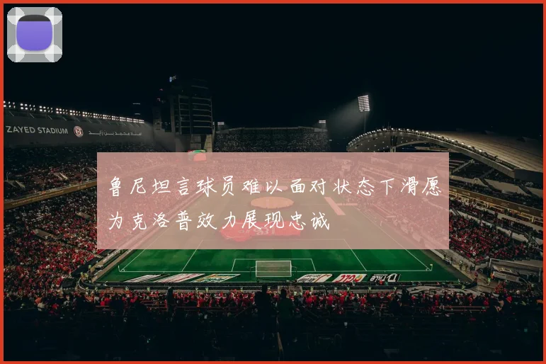 鲁尼坦言球员难以面对状态下滑愿为克洛普效力展现忠诚