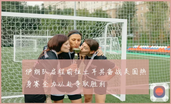 伊朗队启程前往土耳其备战美国热身赛全力以赴争取胜利