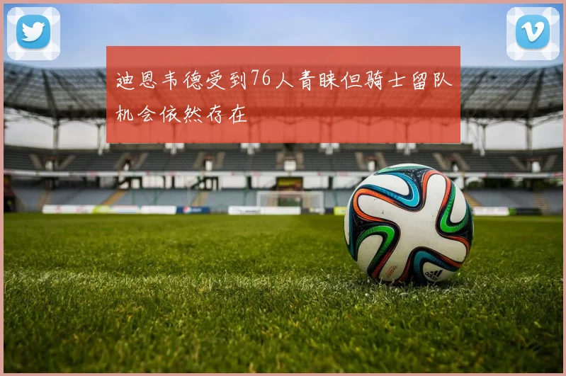 迪恩韦德受到76人青睐但骑士留队机会依然存在
