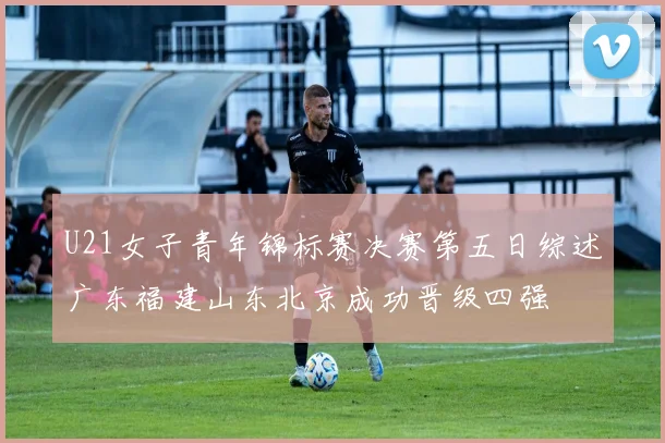 U21女子青年锦标赛决赛第五日综述广东福建山东北京成功晋级四强