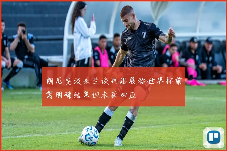 朗尼克谈米兰谈判进展称世界杯前需明确结果但未获回应