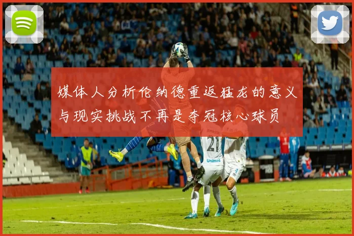 媒体人分析伦纳德重返猛龙的意义与现实挑战不再是夺冠核心球员
