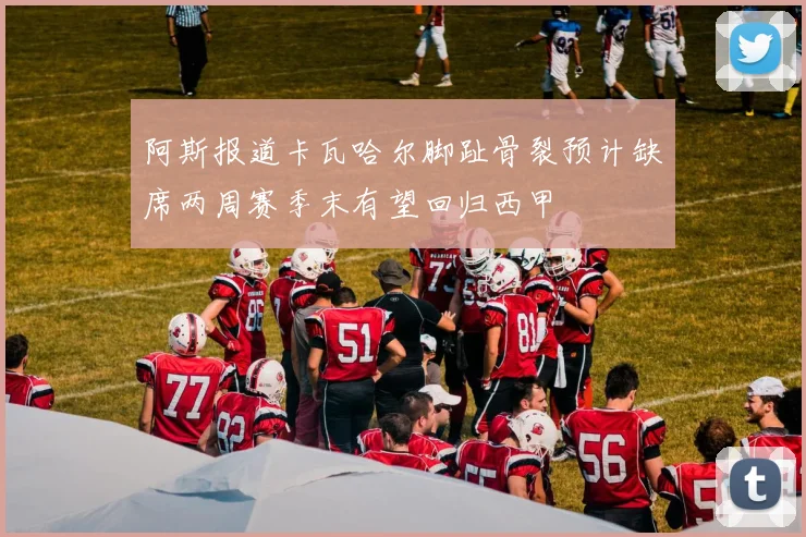 阿斯报道卡瓦哈尔脚趾骨裂预计缺席两周赛季末有望回归西甲