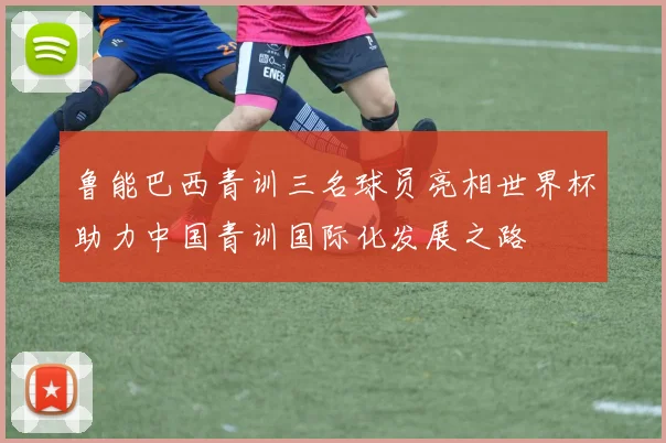 鲁能巴西青训三名球员亮相世界杯助力中国青训国际化发展之路