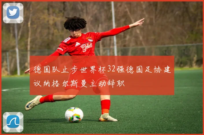 德国队止步世界杯32强德国足协建议纳格尔斯曼主动辞职