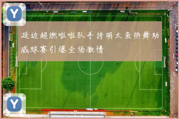 延边超燃啦啦队手持明太鱼热舞助威球赛引爆全场激情