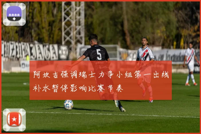 阿坎吉强调瑞士力争小组第一出线补水暂停影响比赛节奏