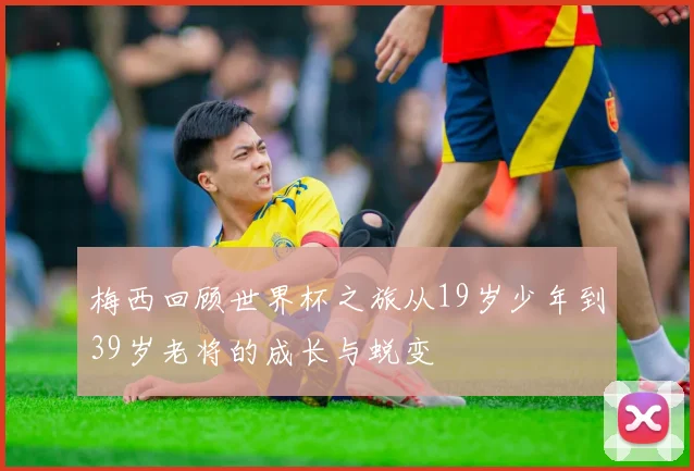 梅西回顾世界杯之旅从19岁少年到39岁老将的成长与蜕变
