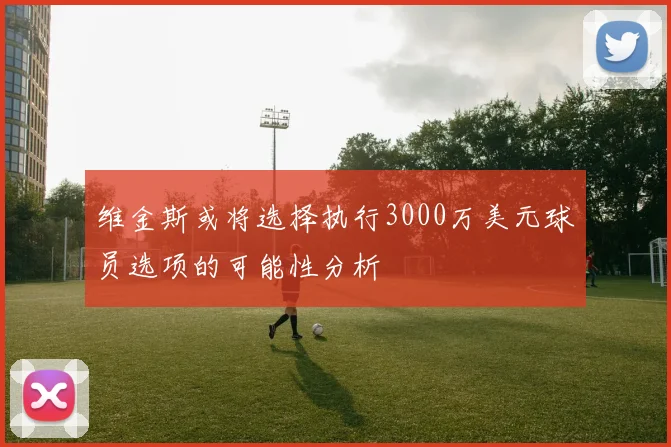 维金斯或将选择执行3000万美元球员选项的可能性分析