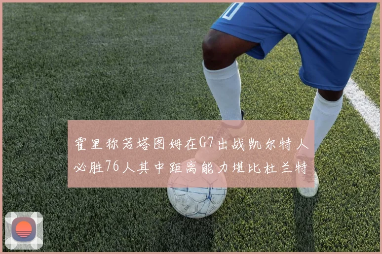 霍里称若塔图姆在G7出战凯尔特人必胜76人其中距离能力堪比杜兰特