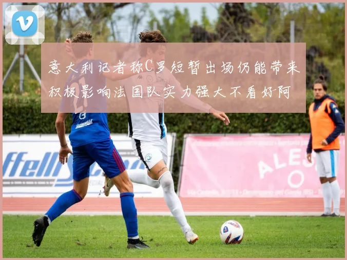 意大利记者称C罗短暂出场仍能带来积极影响法国队实力强大不看好阿根廷表现
