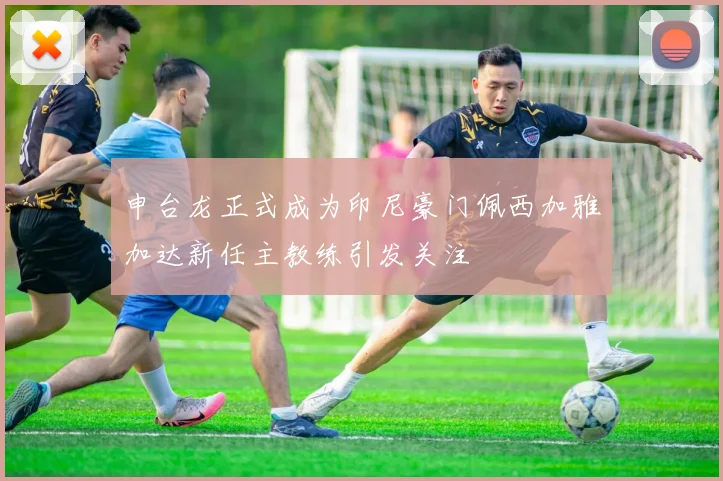 申台龙正式成为印尼豪门佩西加雅加达新任主教练引发关注