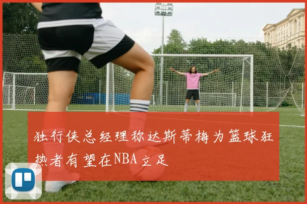 独行侠总经理称达斯蒂梅为篮球狂热者有望在NBA立足