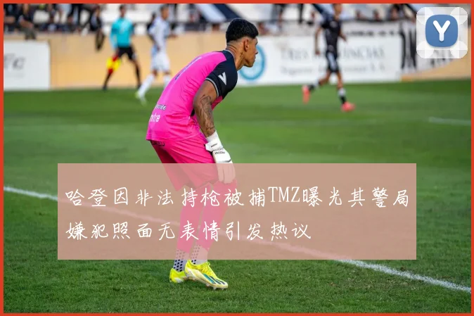 哈登因非法持枪被捕TMZ曝光其警局嫌犯照面无表情引发热议