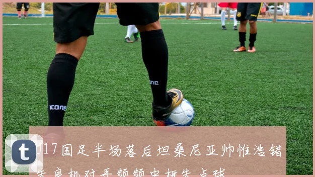 U17国足半场落后坦桑尼亚帅惟浩错失良机对手频频中框失点球
