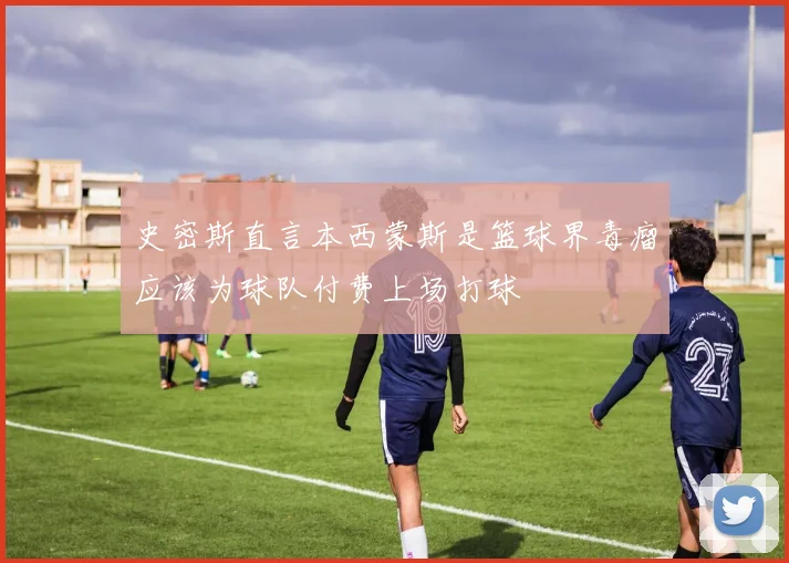 史密斯直言本西蒙斯是篮球界毒瘤应该为球队付费上场打球