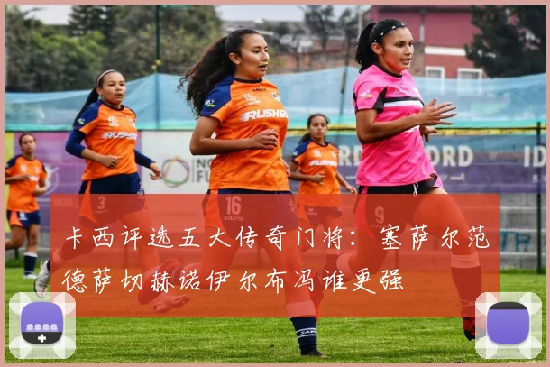 卡西评选五大传奇门将：塞萨尔范德萨切赫诺伊尔布冯谁更强