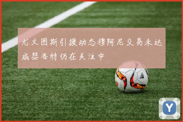 尤文图斯引援动态穆阿尼交易未达成瑟洛特仍在关注中